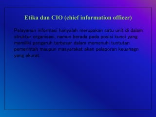 Etika dan CIO (chief information officer)
Pelayanan informasi hanyalah merupakan satu unit di dalam
struktur organisasi, namun berada pada posisi kunci yang
memiliki pengaruh terbesar dalam memenuhi tuntutan
pemerintah maupun masyarakat akan pelaporan keuanagn
yang akurat.
 