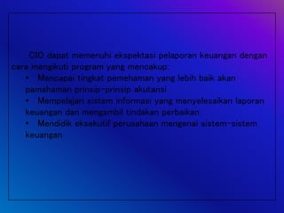 CIO dapat memenuhi ekspektasi pelaporan keuangan dengan
cara mengikuti program yang mencakup:
• Mencapai tingkat pemehaman yang lebih baik akan
pamahaman prinsip-prinsip akutansi
• Mempelajari sistem informasi yang menyelesaikan laporan
keuangan dan mengambil tindakan perbaikan
• Mendidik eksekutif perusahaan mengenai sistem-sistem
keuangan
 