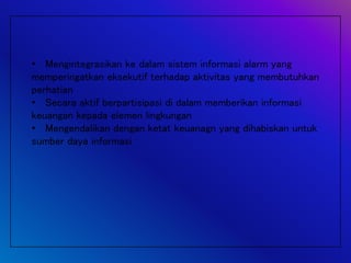 • Mengintegrasikan ke dalam sistem informasi alarm yang
memperingatkan eksekutif terhadap aktivitas yang membutuhkan
perhatian
• Secara aktif berpartisipasi di dalam memberikan informasi
keuangan kepada elemen lingkungan
• Mengendalikan dengan ketat keuanagn yang dihabiskan untuk
sumber daya informasi
 