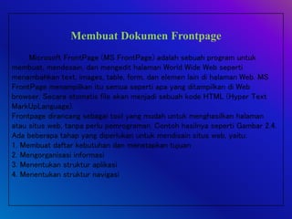 Membuat Dokumen Frontpage
Microsoft FrontPage (MS FrontPage) adalah sebuah program untuk
membuat, mendesain, dan mengedit halaman World Wide Web seperti
menambahkan text, images, table, form, dan elemen lain di halaman Web. MS
FrontPage menampilkan itu semua seperti apa yang ditampilkan di Web
browser. Secara otomatis file akan menjadi sebuah kode HTML (Hyper Text
MarkUpLanguage).
Frontpage dirancang sebagai tool yang mudah untuk menghasilkan halaman
atau situs web, tanpa perlu pemrograman. Contoh hasilnya seperti Gambar 2.4.
Ada beberapa tahap yang diperlukan untuk mendisain situs web, yaitu:
1. Membuat daftar kebutuhan dan menetapkan tujuan
2. Mengorganisasi informasi
3. Menentukan struktur aplikasi
4. Menentukan struktur navigasi
 