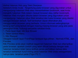 Melihat Halaman Web yang Telah Dikerjakan
Sebelum Anda mulai : Tergantung pada browser yang digunakan untuk
mengunjungi halaman Web atau menambahkan bookmark, saat Anda
mengklik halaman Web dalam riwayat browser atau daftar bookmark,
halaman Web mungkin dibuka dalam browser yang digunakan untuk
mengunjungi halaman situs Web tersebut dan buka browser yang disetel
sebagai browser default. Tarif tambahan dapat dikenakan jika
menggunakan browser yang berbeda. Untuk informasi selengkapnya
tentang tarif yang terkait dengan masing-masing browser yang ada pada
perangkat Anda, hubungi penyedia nirkabel Anda.
1. Pada layar Asal, klik ikon Brower
2. Tekan tombol Menu
3. Klik Riwayat.
Dibagian bawah layar FrontPage terdapat tiga pilihan : Normal,HTML. dan
Preview.
Klik Preview anda akan melihat bagaiman halaman Web kan ditampilkan
pada browser, apakah contoh yang telah dibuat bekerja dengan baik
halaman tersebut tidak harus terlihat persis perhatikan bahwa teks
tersebut berbentuk huruf miring pada halaman Web anda sebagaimana
halnya teks tersebut pada (Figur P2.1)
 