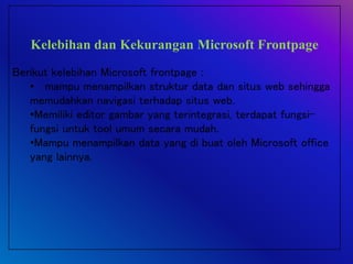 Kelebihan dan Kekurangan Microsoft Frontpage
Berikut kelebihan Microsoft frontpage :
• mampu menampilkan struktur data dan situs web sehingga
memudahkan navigasi terhadap situs web.
•Memiliki editor gambar yang terintegrasi, terdapat fungsi-
fungsi untuk tool umum secara mudah.
•Mampu menampilkan data yang di buat oleh Microsoft office
yang lainnya.
 