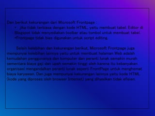 Dan berikut kekurangan dari Microsoft Frontpage :
• jika tidak terbiasa dengan kode HTML, yaitu membuat tabel. Editor di
Blogspot tidak menyediakan toolbar atau tombol untuk membuat tabel.
•Frontpage tidak bias digunakan untuk script editing.
Selain kelebihan dan kekurangan berikut, Microsoft Frontpage juga
mempunyai kelebihan lainnya yaitu untuk membuat halaman Web adalah
kemudahan penggunanya dan komputer dan peranti lunak semakin murah
sementara biaya gaji dan upah semakin tinggi oleh karena itu kebanyakan
organisasi mengandalkan peranti lunak seperti FrontPage untuk menghemat
biaya karyawan. Dan juga mempunyai kekurangan lainnya yaitu kode HTML
(kode yang diproses oleh browser Internet) yang dihasilkan tidak efisien.
 