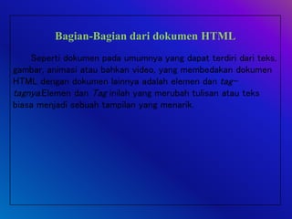 Bagian-Bagian dari dokumen HTML
Seperti dokumen pada umumnya yang dapat terdiri dari teks,
gambar, animasi atau bahkan video, yang membedakan dokumen
HTML dengan dokumen lainnya adalah elemen dan tag-
tagnya.Elemen dan Tag inilah yang merubah tulisan atau teks
biasa menjadi sebuah tampilan yang menarik.
 