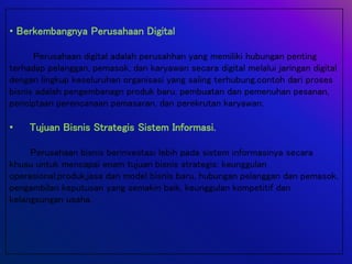 • Berkembangnya Perusahaan Digital
Perusahaan digital adalah perusahhan yang memiliki hubungan penting
terhadap pelanggan, pemasok, dan karyawan secara digital melalui jaringan digital
dengan lingkup keseluruhan organisasi yang saling terhubung.contoh dari proses
bisnis adalah pengembanagn produk baru, pembuatan dan pemenuhan pesanan,
penciptaan perencanaan pemasaran, dan perekrutan karyawan.
• Tujuan Bisnis Strategis Sistem Informasi.
Perusahaan bisnis berinvestasi lebih pada sistem informasinya secara
khusu untuk mencapai enam tujuan bisnis strategis: keunggulan
operasional,produk,jasa dan model bisnis baru, hubungan pelanggan dan pemasok,
pengambilan keputusan yang semakin baik, keunggulan kompetitif dan
kelangsungan usaha.
 