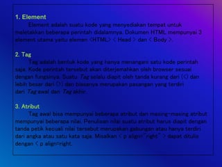 1. Element
Element adalah suatu kode yang menyediakan tempat untuk
meletakkan beberapa perintah didalamnya. Dokumen HTML mempunyai 3
element utama yaitu elemen <HTML> < Head > dan < Body >.
2. Tag
Tag adalah bentuk kode yang hanya menangani satu kode perintah
saja. Kode perintah tersebut akan diterjemahkan oleh browser sesuai
dengan fungsinya. Suatu Tag selalu diapit oleh tanda kurang dari (<) dan
lebih besar dari (>) dan biasanya merupakan pasangan yang terdiri
dari Tag awal dan Tag akhir.
3. Atribut
Tag awal bisa mempunyai beberapa atribut dan masing-masing atribut
mempunyai beberapa nilai. Penulisan nilai suatu atribut harus diapit dengan
tanda petik kecuali nilai tersebut merupakan gabungan atau hanya terdiri
dari angka atau satu kata saja. Misalkan < p align="right" > dapat ditulis
dengan < p align=right.
 