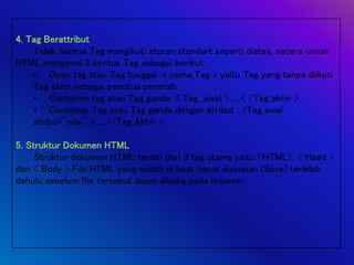 4. Tag Berattribut
Tidak Semua Tag mengikuti aturan standart seperti diatas, secara umum
HTML mengenal 3 bentuk Tag sebagai berikut :
• Open tag atau Tag tunggal :< nama_Tag > yaitu Tag yang tanpa diikuti
Tag akhir sebagai penutup perintah
• Container tag atau Tag ganda: < Tag _awal > ....< /Tag_akhir >
• Container Tag atau Tag ganda dengan atribut : <Tag_awal
atribu="nilai" > ....</Tag_Akhir >
5. Struktur Dokumen HTML
Struktur dokumen HTML terdiri dari 3 tag utama yaitu <HTML>, < Head >
dan < Body >.File HTML yang sudah di buat harus disimpan (Save) terlebih
dahulu sebelum file tersebut dapat dibuka pada browser.
 