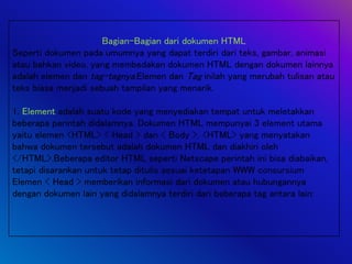 Bagian-Bagian dari dokumen HTML
Seperti dokumen pada umumnya yang dapat terdiri dari teks, gambar, animasi
atau bahkan video, yang membedakan dokumen HTML dengan dokumen lainnya
adalah elemen dan tag-tagnya.Elemen dan Tag inilah yang merubah tulisan atau
teks biasa menjadi sebuah tampilan yang menarik.
1. Element adalah suatu kode yang menyediakan tempat untuk meletakkan
beberapa perintah didalamnya. Dokumen HTML mempunyai 3 element utama
yaitu elemen <HTML> < Head > dan < Body >. <HTML> yang menyatakan
bahwa dokumen tersebut adalah dokumen HTML dan diakhiri oleh
</HTML>.Beberapa editor HTML seperti Netscape perintah ini bisa diabaikan,
tetapi disarankan untuk tetap ditulis sesuai ketetapan WWW consursium
Elemen < Head > memberikan informasi dari dokumen atau hubungannya
dengan dokumen lain yang didalamnya terdiri dari beberapa tag antara lain:
 