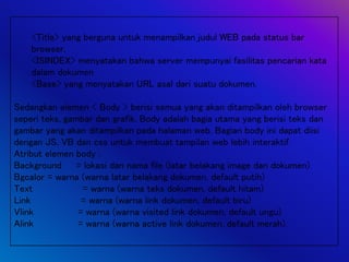 <Title> yang berguna untuk menampilkan judul WEB pada status bar
browser.
<ISINDEX> menyatakan bahwa server mempunyai fasilitas pencarian kata
dalam dokumen
<Base> yang menyatakan URL asal dari suatu dokumen.
Sedangkan elemen < Body > berisi semua yang akan ditampilkan oleh browser
seperi teks, gambar dan grafik. Body adalah bagia utama yang berisi teks dan
gambar yang akan ditampilkan pada halaman web. Bagian body ini dapat diisi
dengan JS, VB dan css untuk membuat tampilan web lebih interaktif.
Atribut elemen body :
Background = lokasi dan nama file (latar belakang image dan dokumen)
Bgcalor = warna (warna latar belakang dokumen, default putih)
Text = warna (warna teks dokumen, default hitam)
Link = warna (warna link dokumen, default biru)
Vlink = warna (warna visited link dokumen, default ungu)
Alink = warna (warna active link dokumen, default merah).
 