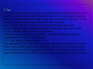 2. Tag
Tag adalah bentuk kode yang hanya menangani satu kode perintah saja. Kode
perintah tersebut akan diterjemahkan oleh browser sesuai dengan fungsinya.
Suatu Tag selalu diapit oleh tanda kurang dari (<) dan lebih besar dari (>) dan
biasanya merupakan pasangan yang terdiri dari Tag awal
dan Tag akhir.Tag akhir sendiri mempunyai pernyataan yang sama
dengan Tag awal hanya saja diawali dengan tanda slash atau garis miring
</Tag >. Bentuk umum penulisan Tag adalah:
<Tag awal> teks yang akan ditampilkan </Tag akhir >Misalkan kita akan
menampilkan teks dengan garis bawah:
< U > teks berikut bergaris bawah < /U >
Tag-tag dalam HTML tidak dipengaruhi oleh huruf besar ataupun huruf kecil.
Namun perlu selalu diingat bahwa penulisan Tag yang salah meskipun hanya
satu karakter akan berpengaruh terhadap Dokumen HTML tersebut, bahkan
dapat berakibat dokumen HTML tersebut tidak bisa ditampilkan pada browser.
 