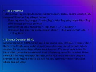 3. Tag Berattribut
Tidak Semua Tag mengikuti aturan standart seperti diatas, secara umum HTML
mengenal 3 bentuk Tag sebagai berikut :
Open tag atau Tag tunggal :< nama_Tag > yaitu Tag yang tanpa diikuti Tag
akhir sebagai penutup perintah
Container tag atau Tag ganda: < Tag _awal > ....< /Tag_akhir >
Container Tag atau Tag ganda dengan atribut : <Tag_awal atribu="nilai" >
....</Tag_Akhir >
4. Struktur Dokumen HTML
Struktur dokumen HTML terdiri dari 3 tag utama yaitu <HTML>, < Head > dan <
Body >.File HTML yang sudah di buat harus disimpan (Save) terlebih dahulu
sebelum file tersebut dapat dibuka pada browser. File name pada kotak file
harus diberi penambahan ekstensi .html di belakang nama file tersebut. Untuk
membuka file yang tersimpan tersebut maka kita harus membuka program
browser misal: Mozilla Firefox lalu klik file, lalu open file.Pilih file yang akan
dibuka lalu klik open.
 