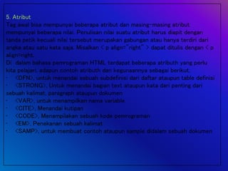 5. Atribut
Tag awal bisa mempunyai beberapa atribut dan masing-masing atribut
mempunyai beberapa nilai. Penulisan nilai suatu atribut harus diapit dengan
tanda petik kecuali nilai tersebut merupakan gabungan atau hanya terdiri dari
angka atau satu kata saja. Misalkan < p align="right" > dapat ditulis dengan < p
align=right.
Di dalam bahasa pemrograman HTML terdapat beberapa atributh yang perlu
kita pelajari, adapun contoh atributh dan kegunaannya sebagai berikut,
• <DFN>, untuk menandai sebuah subdefinisi dari daftar ataupun table definisi
• <STRONG>, Untuk menandai bagian text ataupun kata dari penting dari
sebuah kalimat, paragraph ataupun dokumen
• <VAR>, untuk menampilkan nama variable
• <CITE>, Menandai kutipan
• <CODE>, Menampilakan sebuah kode pemrograman
• <EM>, Penekanan sebuah kalimat
• <SAMP>, untuk membuat contoh ataupun sample didalam sebuah dokumen
 