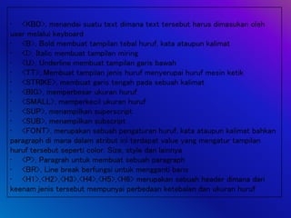 • <KBD>, menandai suatu text dimana text tersebut harus dimasukan oleh
user melalui keyboard
• <B>, Bold membuat tampilan tebal huruf, kata ataupun kalimat
• <I>, Italic membuat tampilan miring
• <U>, Underline membuat tampilan garis bawah
• <TT>, Membuat tampilan jenis huruf menyerupai huruf mesin ketik
• <STRIKE>, membuat garis tengah pada sebuah kalimat
• <BIG>, memperbesar ukuran huruf
• <SMALL>, memperkecil ukuran huruf
• <SUP>, menampilkan superscript
• <SUB>, menampilkan subscript
• <FONT>, merupakan sebuah pengaturan huruf, kata ataupun kalimat bahkan
paragraph di mana dalam atribut ini terdapat value yang mengatur tampilan
huruf tersebut seperti color. Size, style dan lainnya
• <P>, Paragrah untuk membuat sebuah paragraph
• <BR>, Line break berfungsi untuk mengganti baris
• <H1>,<H2>,<H3>,<H4>,<H5>,<H6> merupakan sebuah header dimana dari
keenam jenis tersebut mempunyai perbedaan ketebalan dan ukuran huruf
 