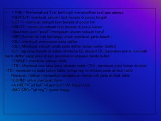 • < PRE> Preformatted Text berfungsi menampilkan text apa adanya
• <CENTER> membuat sebuah text berada di posisi tengah
• <LEFT> membuat sebuah text berada di posisi kiri
• <RIGHT> membuat sebuah text berada di posisi kanan
• <Basefont size=”pixel”>mengubah ukuran sebuah huruf
• <HR> Horizontal rule berfungsi untuk membuat garis bawah
• <OL>, membuat penomoran pada daftar
• <UL>, Membuat sebuah tanda pada daftar tanpa nomor (bullet)
• <LI>, tag yang berada di dalam attribute UL ataupul OL digunakan untuk memisah
baris daftar yang akan di beri penomoron ataupun tanda bullet
• <TABLE>, membuat sebuah table
• <TR>, Membuat row atau baris didalam table <TH>, membuat judul kolom di table
<TD> membuat isi pada kolom table, ketiga tag ini diisikan pada atribut table
• Rowspan, Colspan merupakan pengaturan merge cell pada atribut table
• <FORM> untuk membuat form
• <A HREF=”url link”>Hypertext</A> Hyper Link
• <IMG SRC=”url img”> insert image
 