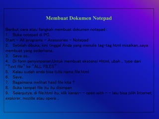 Membuat Dokumen Notepad
Berikut cara atau llangkah membuat dokumen notepad :
1. Buka notepad di PC,
Start – All programs – Acessories – Notepad
2. Setelah dibuka, kini tinggal Anda yang menulis tag-tag html misalkan..saya
membuat yang sederhana..
3. Save as..
4. Di form penyimpanan,Untuk membuat ekstensi *html, ubah .. type dari
“Text file” ke “ALL FILES”
5. Kalau sudah anda bisa tulis nama_file.html
6. Save..
7. Bagaimana melihat hasil file kita ?
8. Buka tempat file itu itu disimpan
9. Selanjutya, di file.html itu, klik kanan- - open with - - lalu bisa pilih Internet
explorer, mozilla atau opera ..
 