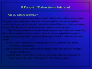 B.Perspektif Dalam Sistem Informasi
• Apa itu sistem informasi?
Sistem informasi secara teknis dapat didefinisikan sebagai sekumpulan
komponen yang saling berhubungan ,mengumpulkan (atau mendapatkan),
memproses atau menyimpan dan mendistribusikan informasi untuk menunjang
pengambilan keputusan dan pengawasan dalam suatu organisasi.
Tiga aktivitas didalam sistem informasi akan memproduksi informasi yang
dibutuhkan organisasi untuk membuat keputusan, mengendalikan operasi,
menganalisis permasalahan dan menciptakan produk baru. Aktivitas tersebut
adalah:
a. input yaitu merekam atau mengumpulkan data mentah dari dalam
maupun luar organisasi.
b.pemrosesan (processing) yaitu mengubah data input mentah menjadi
bentuk yang berarti.
c.output yaitu mengirimkan informasi yang telah di proses tersebut ke
orang-orang yang akan menggunakan inforemasi tersebut.
 