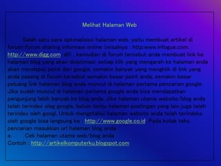 Melihat Halaman Web
Salah satu cara optimalisasi halaman web, yaitu membuat artikel di
forum-forum sharing informasi online (misalnya : http:www.infogue.com,
http://www.digg.com, dll) , kemudian di forum tersebut anda membuat link ke
halaman blog yang akan dioptimasi, setiap klik yang mengarah ke halaman anda
akan mendapat point dari google, semakin banyak yang mengklik di link yang
anda pasang di forum tersebut semakin besar point anda, semakin besar
peluang link halaman blog anda muncul di halaman pertama pencarian google.
Jika sudah muncul di halaman pertama google anda bisa mendapatkan
pengunjung lebih banyak ke blog anda. Jika halaman utama website/blog anda
telah terindex oleg google, belum tentu halaman postingan yang lain juga telah
terindex oleh googl. Untuk mengetahui halaman website anda telah terindeks
oleh google bisa langsung ke : http://www.google.co.id. Pada kotak teks
pencarian masukkan url halaman blog anda :
a. Cek halaman utama web/blog anda
Contoh : http://artikelkomputerku.blogspot.com
 