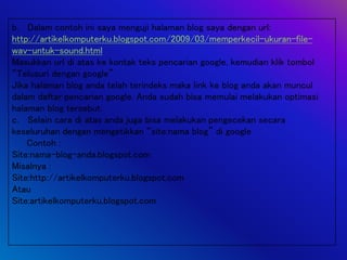 b. Dalam contoh ini saya menguji halaman blog saya dengan url:
http://artikelkomputerku.blogspot.com/2009/03/memperkecil-ukuran-file-
wav-untuk-sound.html
Masukkan url di atas ke kontak teks pencarian google, kemudian klik tombol
“Telusuri dengan google”
Jika halaman blog anda telah terindeks maka link ke blog anda akan muncul
dalam daftar pencarian google. Anda sudah bisa memulai melakukan optimasi
halaman blog tersebut.
c. Selain cara di atas anda juga bisa melakukan pengecekan secara
keseluruhan dengan mengetikkan “site:nama blog” di google
Contoh :
Site:nama-blog-anda.blogspot.com
Misalnya :
Site:http://artikelkomputerku.blogspot.com
Atau
Site:artikelkomputerku.blogspot.com
 