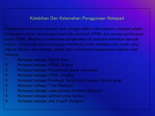 Kelebihan Dan Kelemahan Penggunaan Notepad
Kelemahan membuat halaman web dengan editor teks seperti notepad adalah
keharusan untuk mempelajari perintah-perintah HTML dan proses pembuatan
kode HTML. Meskipun sederhana pengkodean di notepad memakan banyak
waktu. Tetapi ada dua keuntungan membuat kode notepad yaitu kode yang
dibuat efisien, dan manajer dapat lebih memahami bagaimana halaman web
bekerja.
1. Notepad sebagai Digital diary
2. Notepad sebagai HTML Stipper
3. Notepad sebagai Penghemat biaya mencetak
4. Notepad sebagai HTML Creator
5. Notepad sebagai Pembuat Script baik maupun Script jahat
6. Notepad sebagai Text Replacer
7. Notepad sebagai Jalan pintas windows Explorer
8. Notepad sebagai aplikasi yang terlucu
9. Notepad sebagai alat kreatif designer
 