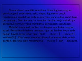 Spreadsheet memiliki kelebihan dibandingkan program
perhitungan sederhana; yaitu dapat digunakan untuk
memberikan kapabilitas sistem informasi yang cukup rumit bagi
perusahaan. Oleh karena itu, tampilan lembar kerja sebaiknya
berbentuk formulir yang membantu pembuatan keputusan.
Mulailah membuat contoh ini dengan membuka program
excel. Perhatikan bahwa terdapat tiga tab lembar kerja pada
bagian bawah layar (lihat figur P6.3) : ―sheet1‖, ―sheet2‖,
―sheet3‖. Kita hanya membutuhkan dua lembar data untuk
contoh, dan kita ingin menamainya ―invoice‖ dan ―discount.
 