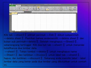 Klik tab ―sheet3‖ pilihlah perintah ―Edit‖ diikuti subperintah
―delete sheet‖. Pastikan bahwa andamemilih ―delete sheet‖ dan
bukan sub perintah―delete‖. Setelah menghapus ―Sheet3‖,
sekarangyang tertinggal Klik dua kali tab ―sheet1‖ untuk menandai
katahanya dua lembar data.
―sheet1‖. Tekan tombol ―delete‖ untuk menghapus nama
―Sheet1‖ dan ketikkan ―Invoice‖ untuk label tab ―sheet2‖,
hapus, dan ketikkan ―discount‖. Sekarang anda memiliki label – label
lembar data yang benar pada dua lembar yang dibutuhkan untuk contoh
ini.
 
