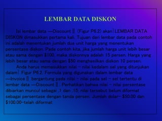 LEMBAR DATA DISKON
Isi lembar data ―Discount‖ (Figur P6.2) akanLEMBAR DATA
DISKON dimasukkan pertama kali. Tujuan dari lembar data pada contoh
ini adalah menentukan jumlah dua unit harga yang menentukan
persentase diskon. Pada contoh kita, jika jumlah harga unit lebih besar
atau sama dengan $100, maka diskonnya adalah 15 persen. Harga yang
lebih besar atau sama dengan $50 menghasilkan diskon 10 persen.
Anda harus memasukkan nilai – nilai kedalam sel yang ditunjukan
dalam Figur P6.2. Formula yang digunakan dalam lembar data
―Invoice‖ bergantung pada nilai – nilai pada sel – sel tertentu di
lembar data ―Discount‖. Perhatikan bahwa nilai – nilai persentase
dibiarkan muncul sebagai .1 dan .15; nilai tersebut belum diformat
sebagai persentase dengan tanda persen. Jumlah dolar- $50.00 dan
$100.00-telah diformat
 