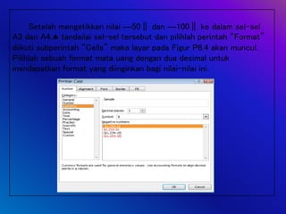 Setelah mengetikkan nilai ―50‖ dan ―100‖ ke dalam sel-sel
A3 dan A4, tandailai sel-sel tersebut dan pilihlah perintah “Format”
diikuti subperintah “Cells” maka layar pada Figur P6.4 akan muncul.
Pilihlah sebuah format mata uang dengan dua desimal untuk
mendapatkan format yang diinginkan bagi nilai-nilai ini.
 