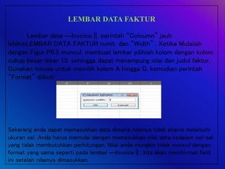 LEMBAR DATA FAKTUR
Lembar data ―Invoice‖ perintah “Coloumn” jauh
lebihLEMBAR DATA FAKTUR rumit. dan “Width” . Ketika Mulailah
dengan Figur P6.5 muncul, membuat lembar pilihlah kolom dengan kolom
cukup besar lebar 13. sehingga dapat menampung nilai dan judul faktur.
Gunakan mouse untuk memilih kolom A hingga G, kemudian perintah
“Format” diikuti
Sekarang anda dapat memasukkan data dimana nilainya tidak akan meleniohi
ukuran sel. Anda harus memulai dengan memasukkan nilai data kedalam sel-sel
yang tidak membutuhkan perhitungan. Nilai anda mungkin tidak muncul dengan
format yang sama seperti pada lembar ―Invoice‖; kita akan memformat field
ini setelah nilainya dimasukkan.
 