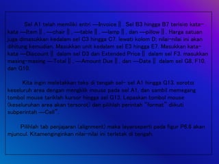 Sel A1 telah memiliki entri ―Invoice‖. Sel B3 hingga B7 terisi kata-
kata ―Item‖, ―chair‖, ―table‖, ―lamp‖, dan ―pillow‖. Harga satuan
juga dimasukkan kedalam sel C3 hingga C7. lewati kolom D; nilai-nilai ini akan
dihitung kemudian. Masukkan unit kedalam sel E3 hingga E7. Masukkan kata-
kata ―Discount‖ dalam sel D3 dan Extended Price‖ dalam sel F3. masukkan
masing-masing ―Total‖, ―Amount Due‖, dan ―Date‖ dalam sel G8, F10,
dan G10.
Kita ingin meletakkan teks di tengah sel- sel A1 hingga G13. sorot
keseluruh area dengan mengklik mouse pada sel A1, dan sambil memegang
tombol mouse tariklah kursor hingga sel G13. Lepaskan tombol mouse
(keseluruhan area akan tersorot) dan pilihlah perintah “format” diikuti
subperintah ―Cell”.
Pilihlah tab penjajaran (alignment) maka layarseperti pada figur P6.6 akan
mjuncul. Kitamenginginkan nilai-nilai ini terletak di tengah.
 
