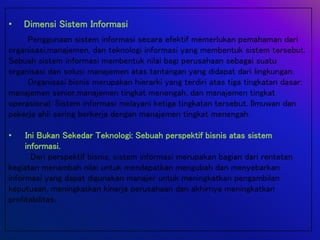 • Dimensi Sistem Informasi
Penggunaan sistem informasi secara efektif memerlukan pemahaman dari
organisasi,manajemen, dan teknologi informasi yang membentuk sistem tersebut.
Sebuah sistem informasi membentuk nilai bagi perusahaan sebagai suatu
organisasi dan solusi manajemen atas tantangan yang didapat dari lingkungan.
Organisasi bisnis merupakan hierarki yang terdiri atas tiga tingkatan dasar:
manajemen senior,manajemen tingkat menengah, dan manajemen tingkat
operasional. Sistem informasi melayani ketiga tingkatan tersebut. Ilmuwan dan
pekerja ahli sering berkerja dengan manajemen tingkat menengah.
• Ini Bukan Sekedar Teknologi: Sebuah perspektif bisnis atas sistem
informasi.
Dari perspektif bisnis, sistem informasi merupakan bagian dari rentetan
kegiatan menambah nilai untuk mendapatkan mengubah dan menyebarkan
informasi yang dapat digunakan manajer untuk meningkatkan pengambilan
keputusan, meningkatkan kinerja perusahaan dan akhirnya meningkatkan
profitabilitas.
 