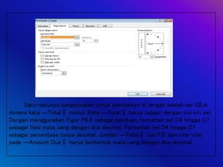 Satu-satunya pengecualian untuk peletakkan di tengah adalah sel G8,
dimana kata ―Total‖ mucul. Kata ―Total‖ harus sejajar dengan sisi kiri sel.
Dengan menggunakan Figur P6.4 sebagai panduan, formatlah sel C4 hingga C7
sebagai field mata uang dengan dua desimal. Formatlah sel D4 hingga D7
sebagai persentase tanpa desimal. Jumlah ―Total‖ (sel F8) dan nilai-nilai
pada ―Amount Due‖ harus berbentuk mata uang dengan dua desimal.
 