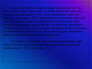 Diskon yang diberikan bergantung pada harga satuan dan nilai
pada lembar data ―Discount‖. Ini adalah formula bersyarat yang
mengharuskan pernyatann ―IF‖ untuk menghasilkan suatu nilai.
Biasanya, pernyataan ―IF‖ memberitahukan excel bahwa suatu nilai
akan ditempatkan di dalam sel berdasarkan syarat tertentu. Akan
terdapat perbandingan (seperti jika satu sel lebih besar dibandingkan
dengan yang lain) diikuti nilai yang akan ditempatkan di dalam sel target
jika perbandingan tersebut benar, diikuti nilai yang akan ditempatkan
pada sel tersebut jika perbandingan tidak benar.
Pernyataan ―IF‖ lebih rumit, karena jikaperbandingan tidak
benar, kita akan melakukanperbandingan yang kedua; dengan kata
lainpernyataan ―IF‖ yang kedua.
 