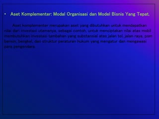 • Aset Komplementer: Modal Organisasi dan Model Bisnis Yang Tepat.
Aset komplementer merupakan aset yang dibutuhkan untuk mendapatkan
nilai dari investasi utamanya, sebagai contoh, untuk menciptakan nilai atas mobil
membutuhkan investasi tambahan yang substansial atas jalan tol, jalan raya, pom
bensin, bengkel, dan struktur peraturan hukum yang mengatur dan mengawasi
para pengendara.
 