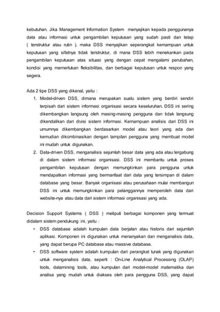 kebutuhan. Jika Management Information System menyajikan kepada penggunanya
data atau informasi untuk pengambilan keputusan yang sudah pasti dan tetap
( terstruktur atau rutin ), maka DSS menyajikan seperangkat kemampuan untuk
keputusan yang sifatnya tidak terstruktur, di mana DSS lebih menekankan pada
pengambilan keputusan atas situasi yang dengan cepat mengalami perubahan,
kondisi yang memerlukan fleksibilitas, dan berbagai keputusan untuk respon yang
segera.
Ada 2 tipe DSS yang dikenal, yaitu :
1. Model-driven DSS, dimana merupakan suatu sistem yang berdiri sendiri
terpisah dari sistem informasi organisasi secara keseluruhan. DSS ini sering
dikembangkan langsung oleh masing-masing pengguna dan tidak langsung
dikendalikan dari divisi sistem informasi. Kemampuan analisis dari DSS ini
umumnya dikembangkan berdasarkan model atau teori yang ada dan
kemudian dikombinasikan dengan tampilan pengguna yang membuat model
ini mudah untuk digunakan.
2. Data-driven DSS, menganalisis sejumlah besar data yang ada atau tergabung
di dalam sistem informasi organisasi. DSS ini membantu untuk proses
pengambilan keputusan dengan memungkinkan para pengguna untuk
mendapatkan informasi yang bermanfaat dari data yang tersimpan di dalam
database yang besar. Banyak organisasi atau perusahaan mulai membangun
DSS ini untuk memungkinkan para pelanggannya memperoleh data dari
website-nya atau data dari sistem informasi organisasi yang ada.
Decision Support Systems ( DSS ) meliputi berbagai komponen yang termuat
didalam sistem pendukung ini, yaitu :
• DSS database adalah kumpulan data berjalan atau historis dari sejumlah
aplikasi. Komponen ini digunakan untuk menanyakan dan menganalisis data,
yang dapat berupa PC database atau massive database.
• DSS software system adalah kumpulan dari perangkat lunak yang digunakan
untuk menganalisis data, seperti : On-Line Analytical Processing (OLAP)
tools, datamining tools, atau kumpulan dari model-model matematika dan
analisa yang mudah untuk diakses oleh para pengguna DSS, yang dapat
 