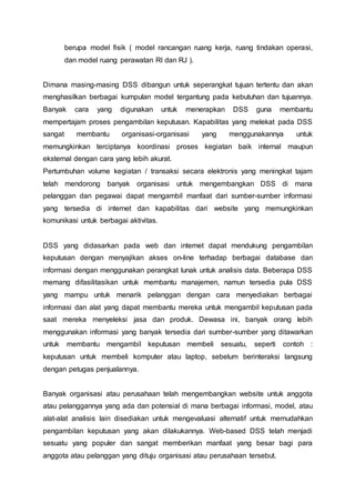 berupa model fisik ( model rancangan ruang kerja, ruang tindakan operasi,
dan model ruang perawatan RI dan RJ ).
Dimana masing-masing DSS dibangun untuk seperangkat tujuan tertentu dan akan
menghasilkan berbagai kumpulan model tergantung pada kebutuhan dan tujuannya.
Banyak cara yang digunakan untuk menerapkan DSS guna membantu
mempertajam proses pengambilan keputusan. Kapabilitas yang melekat pada DSS
sangat membantu organisasi-organisasi yang menggunakannya untuk
memungkinkan terciptanya koordinasi proses kegiatan baik internal maupun
eksternal dengan cara yang lebih akurat.
Pertumbuhan volume kegiatan / transaksi secara elektronis yang meningkat tajam
telah mendorong banyak organisasi untuk mengembangkan DSS di mana
pelanggan dan pegawai dapat mengambil manfaat dari sumber-sumber informasi
yang tersedia di internet dan kapabilitas dari website yang memungkinkan
komunikasi untuk berbagai aktivitas.
DSS yang didasarkan pada web dan internet dapat mendukung pengambilan
keputusan dengan menyajikan akses on-line terhadap berbagai database dan
informasi dengan menggunakan perangkat lunak untuk analisis data. Beberapa DSS
memang difasilitasikan untuk membantu manajemen, namun tersedia pula DSS
yang mampu untuk menarik pelanggan dengan cara menyediakan berbagai
informasi dan alat yang dapat membantu mereka untuk mengambil keputusan pada
saat mereka menyeleksi jasa dan produk. Dewasa ini, banyak orang lebih
menggunakan informasi yang banyak tersedia dari sumber-sumber yang ditawarkan
untuk membantu mengambil keputusan membeli sesuatu, seperti contoh :
keputusan untuk membeli komputer atau laptop, sebelum berinteraksi langsung
dengan petugas penjualannya.
Banyak organisasi atau perusahaan telah mengembangkan website untuk anggota
atau pelanggannya yang ada dan potensial di mana berbagai informasi, model, atau
alat-alat analisis lain disediakan untuk mengevaluasi alternatif untuk memudahkan
pengambilan keputusan yang akan dilakukannya. Web-based DSS telah menjadi
sesuatu yang populer dan sangat memberikan manfaat yang besar bagi para
anggota atau pelanggan yang dituju organisasi atau perusahaan tersebut.
 