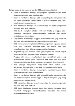 Dari penjelasan di atas maka manfaat dari DSS adalah sebagai berikut :
• Sistem ini memberikan dukungan bagi pengambil keputusan, terutama dalam
situasi semi-terstruktur atau tidak-terstruktur.
• Sistem ini memberikan dukungan untuk berbagai tingkatan manajemen, mulai
dari tingkat manajemen puncak hingga ke tingkat manajemen yang paling
bawah dan para pegawai lainnya.
• DSS memberikan dukungan untuk beragam tipe dan proses pengambilan
keputusan yang harus dilakukan.
• DSS dapat beradaptasi terhadap waktu dan fleksibel ; pengguna dapat
menambah, menghapus, mengkombinasikan, mengubah, atau menata
kembali elemen-elemen dasar.
• Tampilan DSS akrab dengan pengguna, memiliki kapabilitas yang besar, dan
dirancang agar dapat interaktif sehingga mudah untuk digunakan.
• DSS mampu untuk meningkatkan efektivitas pengambilan keputusan dengan
fokus pada keakuratan, ketepatan waktu, dan kualitas hasil, serta
mengefisiensikan biaya dalam proses pengambilan keputusan.
• Pengambil keputusan memiliki kendali yang lengkap atas seluruh langkah
proses pengambilan keputusan dalam pemecahan masalah.
• Pengguna-akhir mampu mengkonstruksi dan memodifikasi sistem yang
sederhana oleh mereka sendiri. Sedangkan untuk sistem yang lebih besar,
biasanya dapat dibangun dengan dukungan dari spesialis sistem informasi.
• DSS biasanya menggunakan model-model dalam analisis situasi
pengambilan keputusan yang mudah untuk dioperasikan oleh pengguna.
• Sistem ini memberikan dukungan bagi pengambil keputusan, terutama dalam
situasi semi-terstruktur atau tidak-terstruktur.
• Sistem ini memberikan dukungan untuk berbagai tingkatan manajemen, mulai
dari tingkat manajemen puncak hingga ke tingkat manajemen yang paling
bawah dan para pegawai lainnya.
• DSS memberikan dukungan untuk beragam tipe dan proses pengambilan
keputusan yang harus dilakukan.
• DSS dapat beradaptasi terhadap waktu dan fleksibel; pengguna dapat
menambah, menghapus, mengkombinasikan, mengubah, atau menata
kembali elemen-elemen dasar.
 
