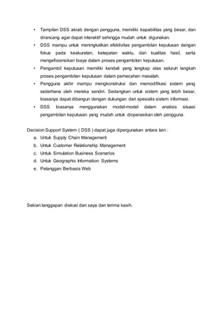 • Tampilan DSS akrab dengan pengguna, memiliki kapabilitas yang besar, dan
dirancang agar dapat interaktif sehingga mudah untuk digunakan.
• DSS mampu untuk meningkatkan efektivitas pengambilan keputusan dengan
fokus pada keakuratan, ketepatan waktu, dan kualitas hasil, serta
mengefisiensikan biaya dalam proses pengambilan keputusan.
• Pengambil keputusan memiliki kendali yang lengkap atas seluruh langkah
proses pengambilan keputusan dalam pemecahan masalah.
• Pengguna akhir mampu mengkonstruksi dan memodifikasi sistem yang
sederhana oleh mereka sendiri. Sedangkan untuk sistem yang lebih besar,
biasanya dapat dibangun dengan dukungan dari spesialis sistem informasi.
• DSS biasanya menggunakan model-model dalam analisis situasi
pengambilan keputusan yang mudah untuk dioperasikan oleh pengguna.
Decision Support System ( DSS ) dapat juga dipergunakan antara lain :
a. Untuk Supply Chain Management
b. Untuk Customer Relationship Management
c. Untuk Simulation Business Scenarios
d. Untuk Geographic Information Systems
e. Pelanggan Berbasis Web
Sekian tanggapan diskusi dari saya dan terima kasih.
 