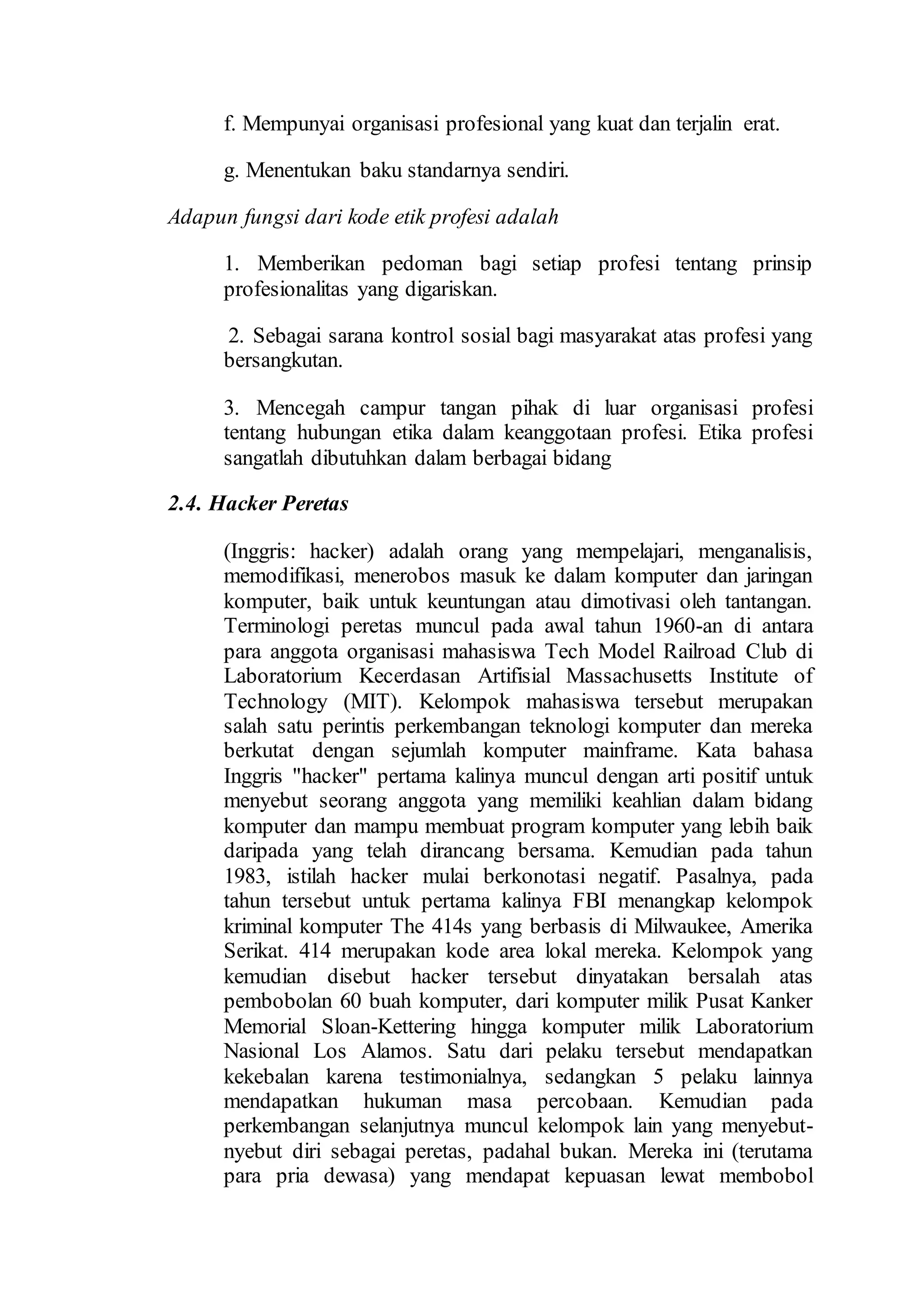 f. Mempunyai organisasi profesional yang kuat dan terjalin erat.
g. Menentukan baku standarnya sendiri.
Adapun fungsi dari kode etik profesi adalah
1. Memberikan pedoman bagi setiap profesi tentang prinsip
profesionalitas yang digariskan.
2. Sebagai sarana kontrol sosial bagi masyarakat atas profesi yang
bersangkutan.
3. Mencegah campur tangan pihak di luar organisasi profesi
tentang hubungan etika dalam keanggotaan profesi. Etika profesi
sangatlah dibutuhkan dalam berbagai bidang
2.4. Hacker Peretas
(Inggris: hacker) adalah orang yang mempelajari, menganalisis,
memodifikasi, menerobos masuk ke dalam komputer dan jaringan
komputer, baik untuk keuntungan atau dimotivasi oleh tantangan.
Terminologi peretas muncul pada awal tahun 1960-an di antara
para anggota organisasi mahasiswa Tech Model Railroad Club di
Laboratorium Kecerdasan Artifisial Massachusetts Institute of
Technology (MIT). Kelompok mahasiswa tersebut merupakan
salah satu perintis perkembangan teknologi komputer dan mereka
berkutat dengan sejumlah komputer mainframe. Kata bahasa
Inggris "hacker" pertama kalinya muncul dengan arti positif untuk
menyebut seorang anggota yang memiliki keahlian dalam bidang
komputer dan mampu membuat program komputer yang lebih baik
daripada yang telah dirancang bersama. Kemudian pada tahun
1983, istilah hacker mulai berkonotasi negatif. Pasalnya, pada
tahun tersebut untuk pertama kalinya FBI menangkap kelompok
kriminal komputer The 414s yang berbasis di Milwaukee, Amerika
Serikat. 414 merupakan kode area lokal mereka. Kelompok yang
kemudian disebut hacker tersebut dinyatakan bersalah atas
pembobolan 60 buah komputer, dari komputer milik Pusat Kanker
Memorial Sloan-Kettering hingga komputer milik Laboratorium
Nasional Los Alamos. Satu dari pelaku tersebut mendapatkan
kekebalan karena testimonialnya, sedangkan 5 pelaku lainnya
mendapatkan hukuman masa percobaan. Kemudian pada
perkembangan selanjutnya muncul kelompok lain yang menyebut-
nyebut diri sebagai peretas, padahal bukan. Mereka ini (terutama
para pria dewasa) yang mendapat kepuasan lewat membobol
 