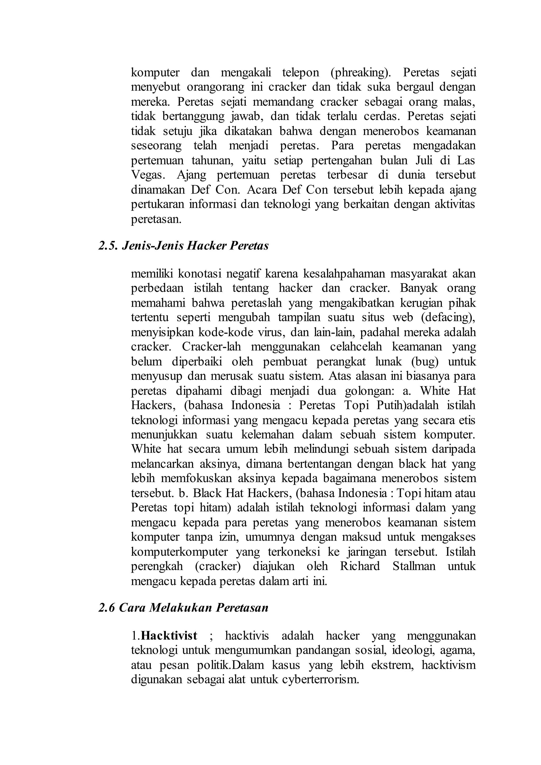 komputer dan mengakali telepon (phreaking). Peretas sejati
menyebut orangorang ini cracker dan tidak suka bergaul dengan
mereka. Peretas sejati memandang cracker sebagai orang malas,
tidak bertanggung jawab, dan tidak terlalu cerdas. Peretas sejati
tidak setuju jika dikatakan bahwa dengan menerobos keamanan
seseorang telah menjadi peretas. Para peretas mengadakan
pertemuan tahunan, yaitu setiap pertengahan bulan Juli di Las
Vegas. Ajang pertemuan peretas terbesar di dunia tersebut
dinamakan Def Con. Acara Def Con tersebut lebih kepada ajang
pertukaran informasi dan teknologi yang berkaitan dengan aktivitas
peretasan.
2.5. Jenis-Jenis Hacker Peretas
memiliki konotasi negatif karena kesalahpahaman masyarakat akan
perbedaan istilah tentang hacker dan cracker. Banyak orang
memahami bahwa peretaslah yang mengakibatkan kerugian pihak
tertentu seperti mengubah tampilan suatu situs web (defacing),
menyisipkan kode-kode virus, dan lain-lain, padahal mereka adalah
cracker. Cracker-lah menggunakan celahcelah keamanan yang
belum diperbaiki oleh pembuat perangkat lunak (bug) untuk
menyusup dan merusak suatu sistem. Atas alasan ini biasanya para
peretas dipahami dibagi menjadi dua golongan: a. White Hat
Hackers, (bahasa Indonesia : Peretas Topi Putih)adalah istilah
teknologi informasi yang mengacu kepada peretas yang secara etis
menunjukkan suatu kelemahan dalam sebuah sistem komputer.
White hat secara umum lebih melindungi sebuah sistem daripada
melancarkan aksinya, dimana bertentangan dengan black hat yang
lebih memfokuskan aksinya kepada bagaimana menerobos sistem
tersebut. b. Black Hat Hackers, (bahasa Indonesia : Topi hitam atau
Peretas topi hitam) adalah istilah teknologi informasi dalam yang
mengacu kepada para peretas yang menerobos keamanan sistem
komputer tanpa izin, umumnya dengan maksud untuk mengakses
komputerkomputer yang terkoneksi ke jaringan tersebut. Istilah
perengkah (cracker) diajukan oleh Richard Stallman untuk
mengacu kepada peretas dalam arti ini.
2.6 Cara Melakukan Peretasan
1.Hacktivist ; hacktivis adalah hacker yang menggunakan
teknologi untuk mengumumkan pandangan sosial, ideologi, agama,
atau pesan politik.Dalam kasus yang lebih ekstrem, hacktivism
digunakan sebagai alat untuk cyberterrorism.
 