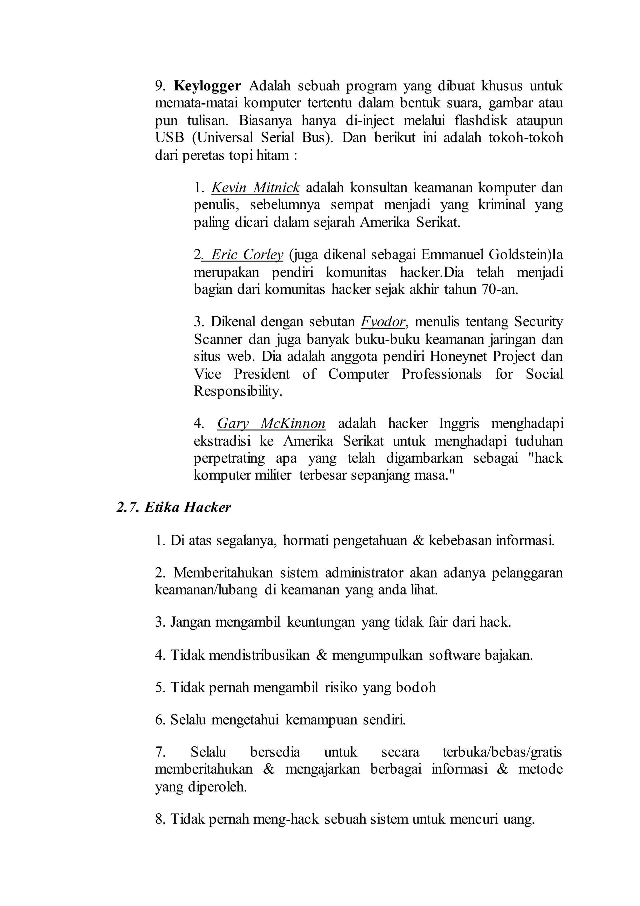 9. Keylogger Adalah sebuah program yang dibuat khusus untuk
memata-matai komputer tertentu dalam bentuk suara, gambar atau
pun tulisan. Biasanya hanya di-inject melalui flashdisk ataupun
USB (Universal Serial Bus). Dan berikut ini adalah tokoh-tokoh
dari peretas topi hitam :
1. Kevin Mitnick adalah konsultan keamanan komputer dan
penulis, sebelumnya sempat menjadi yang kriminal yang
paling dicari dalam sejarah Amerika Serikat.
2. Eric Corley (juga dikenal sebagai Emmanuel Goldstein)Ia
merupakan pendiri komunitas hacker.Dia telah menjadi
bagian dari komunitas hacker sejak akhir tahun 70-an.
3. Dikenal dengan sebutan Fyodor, menulis tentang Security
Scanner dan juga banyak buku-buku keamanan jaringan dan
situs web. Dia adalah anggota pendiri Honeynet Project dan
Vice President of Computer Professionals for Social
Responsibility.
4. Gary McKinnon adalah hacker Inggris menghadapi
ekstradisi ke Amerika Serikat untuk menghadapi tuduhan
perpetrating apa yang telah digambarkan sebagai "hack
komputer militer terbesar sepanjang masa."
2.7. Etika Hacker
1. Di atas segalanya, hormati pengetahuan & kebebasan informasi.
2. Memberitahukan sistem administrator akan adanya pelanggaran
keamanan/lubang di keamanan yang anda lihat.
3. Jangan mengambil keuntungan yang tidak fair dari hack.
4. Tidak mendistribusikan & mengumpulkan software bajakan.
5. Tidak pernah mengambil risiko yang bodoh
6. Selalu mengetahui kemampuan sendiri.
7. Selalu bersedia untuk secara terbuka/bebas/gratis
memberitahukan & mengajarkan berbagai informasi & metode
yang diperoleh.
8. Tidak pernah meng-hack sebuah sistem untuk mencuri uang.
 