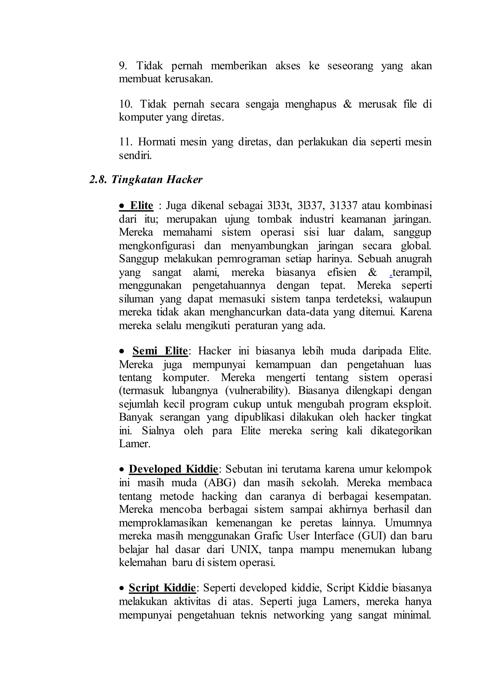 9. Tidak pernah memberikan akses ke seseorang yang akan
membuat kerusakan.
10. Tidak pernah secara sengaja menghapus & merusak file di
komputer yang diretas.
11. Hormati mesin yang diretas, dan perlakukan dia seperti mesin
sendiri.
2.8. Tingkatan Hacker
 Elite : Juga dikenal sebagai 3l33t, 3l337, 31337 atau kombinasi
dari itu; merupakan ujung tombak industri keamanan jaringan.
Mereka memahami sistem operasi sisi luar dalam, sanggup
mengkonfigurasi dan menyambungkan jaringan secara global.
Sanggup melakukan pemrograman setiap harinya. Sebuah anugrah
yang sangat alami, mereka biasanya efisien & .terampil,
menggunakan pengetahuannya dengan tepat. Mereka seperti
siluman yang dapat memasuki sistem tanpa terdeteksi, walaupun
mereka tidak akan menghancurkan data-data yang ditemui. Karena
mereka selalu mengikuti peraturan yang ada.
 Semi Elite: Hacker ini biasanya lebih muda daripada Elite.
Mereka juga mempunyai kemampuan dan pengetahuan luas
tentang komputer. Mereka mengerti tentang sistem operasi
(termasuk lubangnya (vulnerability). Biasanya dilengkapi dengan
sejumlah kecil program cukup untuk mengubah program eksploit.
Banyak serangan yang dipublikasi dilakukan oleh hacker tingkat
ini. Sialnya oleh para Elite mereka sering kali dikategorikan
Lamer.
 Developed Kiddie: Sebutan ini terutama karena umur kelompok
ini masih muda (ABG) dan masih sekolah. Mereka membaca
tentang metode hacking dan caranya di berbagai kesempatan.
Mereka mencoba berbagai sistem sampai akhirnya berhasil dan
memproklamasikan kemenangan ke peretas lainnya. Umumnya
mereka masih menggunakan Grafic User Interface (GUI) dan baru
belajar hal dasar dari UNIX, tanpa mampu menemukan lubang
kelemahan baru di sistem operasi.
 Script Kiddie: Seperti developed kiddie, Script Kiddie biasanya
melakukan aktivitas di atas. Seperti juga Lamers, mereka hanya
mempunyai pengetahuan teknis networking yang sangat minimal.
 