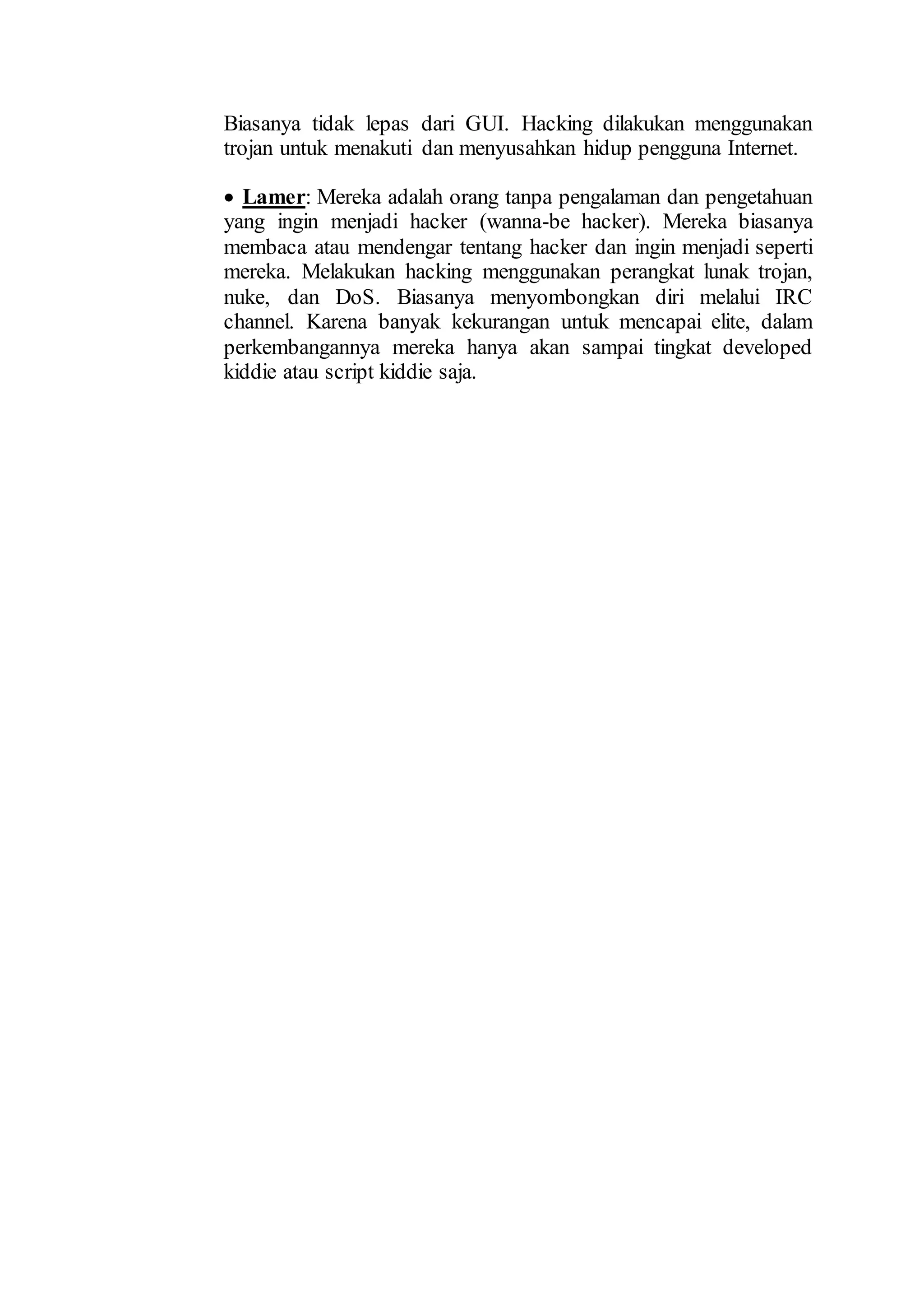 Biasanya tidak lepas dari GUI. Hacking dilakukan menggunakan
trojan untuk menakuti dan menyusahkan hidup pengguna Internet.
 Lamer: Mereka adalah orang tanpa pengalaman dan pengetahuan
yang ingin menjadi hacker (wanna-be hacker). Mereka biasanya
membaca atau mendengar tentang hacker dan ingin menjadi seperti
mereka. Melakukan hacking menggunakan perangkat lunak trojan,
nuke, dan DoS. Biasanya menyombongkan diri melalui IRC
channel. Karena banyak kekurangan untuk mencapai elite, dalam
perkembangannya mereka hanya akan sampai tingkat developed
kiddie atau script kiddie saja.
 