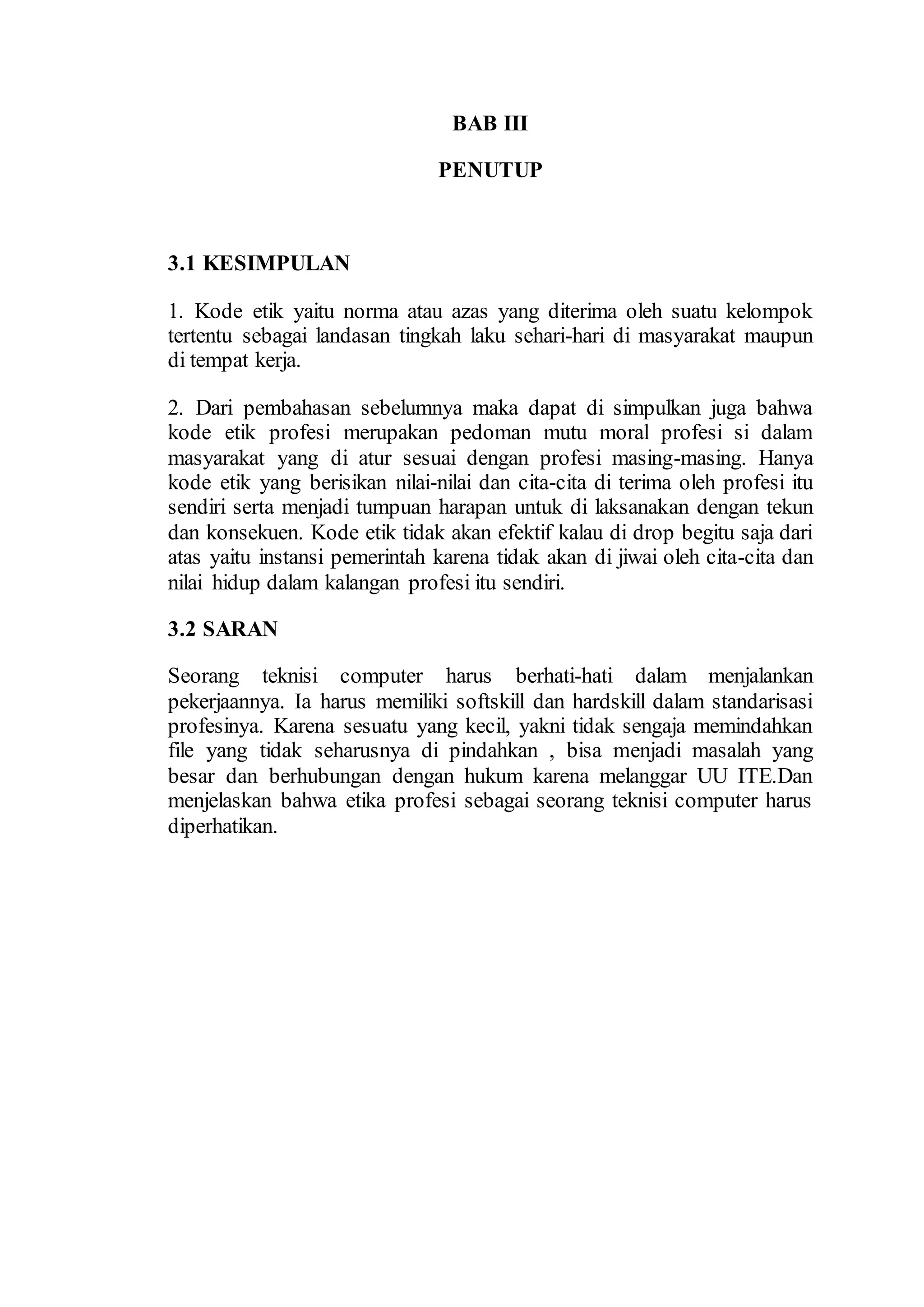 BAB III
PENUTUP
3.1 KESIMPULAN
1. Kode etik yaitu norma atau azas yang diterima oleh suatu kelompok
tertentu sebagai landasan tingkah laku sehari-hari di masyarakat maupun
di tempat kerja.
2. Dari pembahasan sebelumnya maka dapat di simpulkan juga bahwa
kode etik profesi merupakan pedoman mutu moral profesi si dalam
masyarakat yang di atur sesuai dengan profesi masing-masing. Hanya
kode etik yang berisikan nilai-nilai dan cita-cita di terima oleh profesi itu
sendiri serta menjadi tumpuan harapan untuk di laksanakan dengan tekun
dan konsekuen. Kode etik tidak akan efektif kalau di drop begitu saja dari
atas yaitu instansi pemerintah karena tidak akan di jiwai oleh cita-cita dan
nilai hidup dalam kalangan profesi itu sendiri.
3.2 SARAN
Seorang teknisi computer harus berhati-hati dalam menjalankan
pekerjaannya. Ia harus memiliki softskill dan hardskill dalam standarisasi
profesinya. Karena sesuatu yang kecil, yakni tidak sengaja memindahkan
file yang tidak seharusnya di pindahkan , bisa menjadi masalah yang
besar dan berhubungan dengan hukum karena melanggar UU ITE.Dan
menjelaskan bahwa etika profesi sebagai seorang teknisi computer harus
diperhatikan.
 