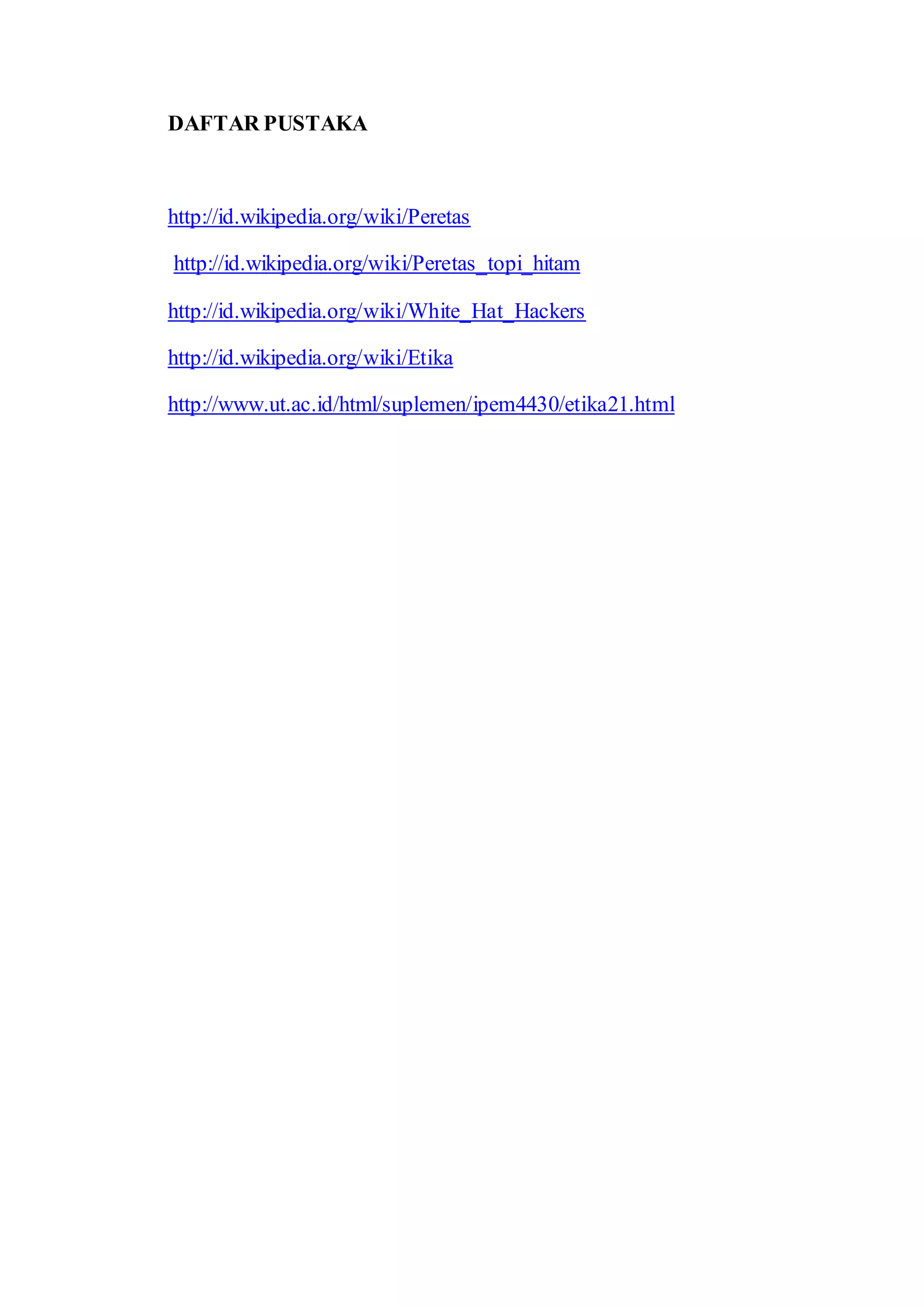 DAFTAR PUSTAKA
http://id.wikipedia.org/wiki/Peretas
http://id.wikipedia.org/wiki/Peretas_topi_hitam
http://id.wikipedia.org/wiki/White_Hat_Hackers
http://id.wikipedia.org/wiki/Etika
http://www.ut.ac.id/html/suplemen/ipem4430/etika21.html
 