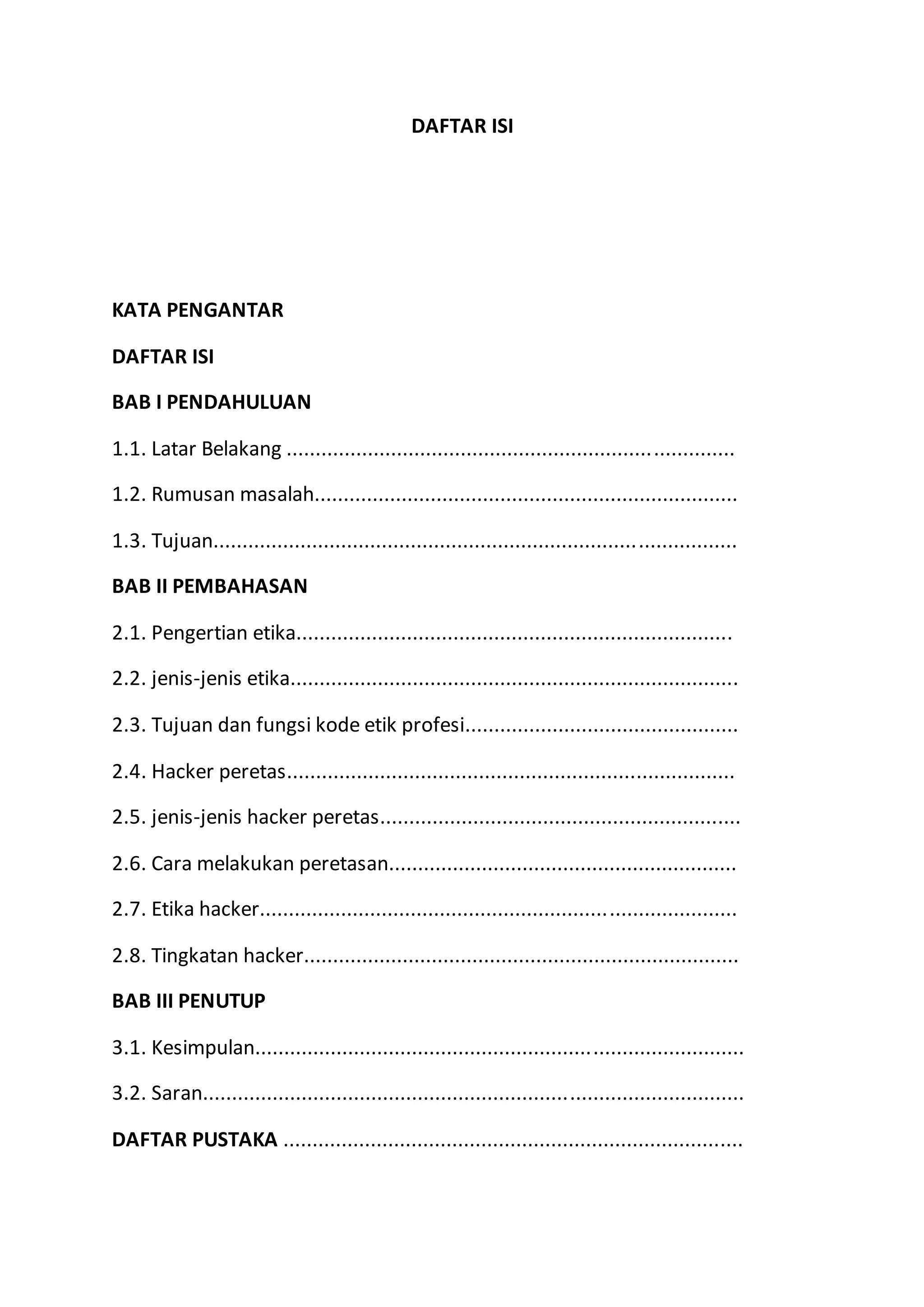 DAFTAR ISI
KATA PENGANTAR
DAFTAR ISI
BAB I PENDAHULUAN
1.1. Latar Belakang .............................................................................
1.2. Rumusan masalah.........................................................................
1.3. Tujuan..........................................................................................
BAB II PEMBAHASAN
2.1. Pengertian etika...........................................................................
2.2. jenis-jenis etika.............................................................................
2.3. Tujuan dan fungsi kode etik profesi...............................................
2.4. Hacker peretas.............................................................................
2.5. jenis-jenis hacker peretas..............................................................
2.6. Cara melakukan peretasan............................................................
2.7. Etika hacker..................................................................................
2.8. Tingkatan hacker...........................................................................
BAB III PENUTUP
3.1. Kesimpulan....................................................................................
3.2. Saran.............................................................................................
DAFTAR PUSTAKA ...............................................................................
 