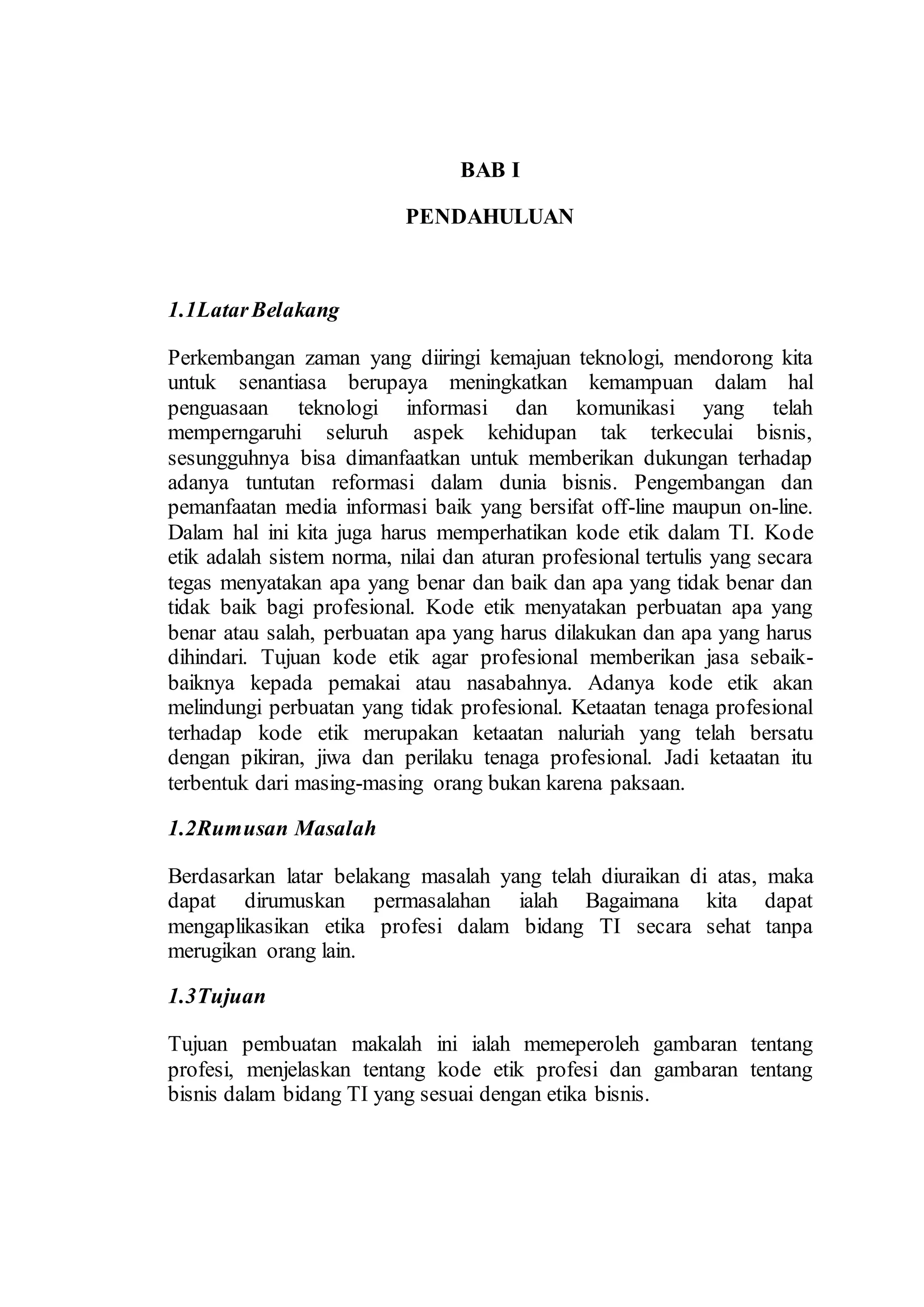 BAB I
PENDAHULUAN
1.1LatarBelakang
Perkembangan zaman yang diiringi kemajuan teknologi, mendorong kita
untuk senantiasa berupaya meningkatkan kemampuan dalam hal
penguasaan teknologi informasi dan komunikasi yang telah
memperngaruhi seluruh aspek kehidupan tak terkeculai bisnis,
sesungguhnya bisa dimanfaatkan untuk memberikan dukungan terhadap
adanya tuntutan reformasi dalam dunia bisnis. Pengembangan dan
pemanfaatan media informasi baik yang bersifat off-line maupun on-line.
Dalam hal ini kita juga harus memperhatikan kode etik dalam TI. Kode
etik adalah sistem norma, nilai dan aturan profesional tertulis yang secara
tegas menyatakan apa yang benar dan baik dan apa yang tidak benar dan
tidak baik bagi profesional. Kode etik menyatakan perbuatan apa yang
benar atau salah, perbuatan apa yang harus dilakukan dan apa yang harus
dihindari. Tujuan kode etik agar profesional memberikan jasa sebaik-
baiknya kepada pemakai atau nasabahnya. Adanya kode etik akan
melindungi perbuatan yang tidak profesional. Ketaatan tenaga profesional
terhadap kode etik merupakan ketaatan naluriah yang telah bersatu
dengan pikiran, jiwa dan perilaku tenaga profesional. Jadi ketaatan itu
terbentuk dari masing-masing orang bukan karena paksaan.
1.2Rumusan Masalah
Berdasarkan latar belakang masalah yang telah diuraikan di atas, maka
dapat dirumuskan permasalahan ialah Bagaimana kita dapat
mengaplikasikan etika profesi dalam bidang TI secara sehat tanpa
merugikan orang lain.
1.3Tujuan
Tujuan pembuatan makalah ini ialah memeperoleh gambaran tentang
profesi, menjelaskan tentang kode etik profesi dan gambaran tentang
bisnis dalam bidang TI yang sesuai dengan etika bisnis.
 