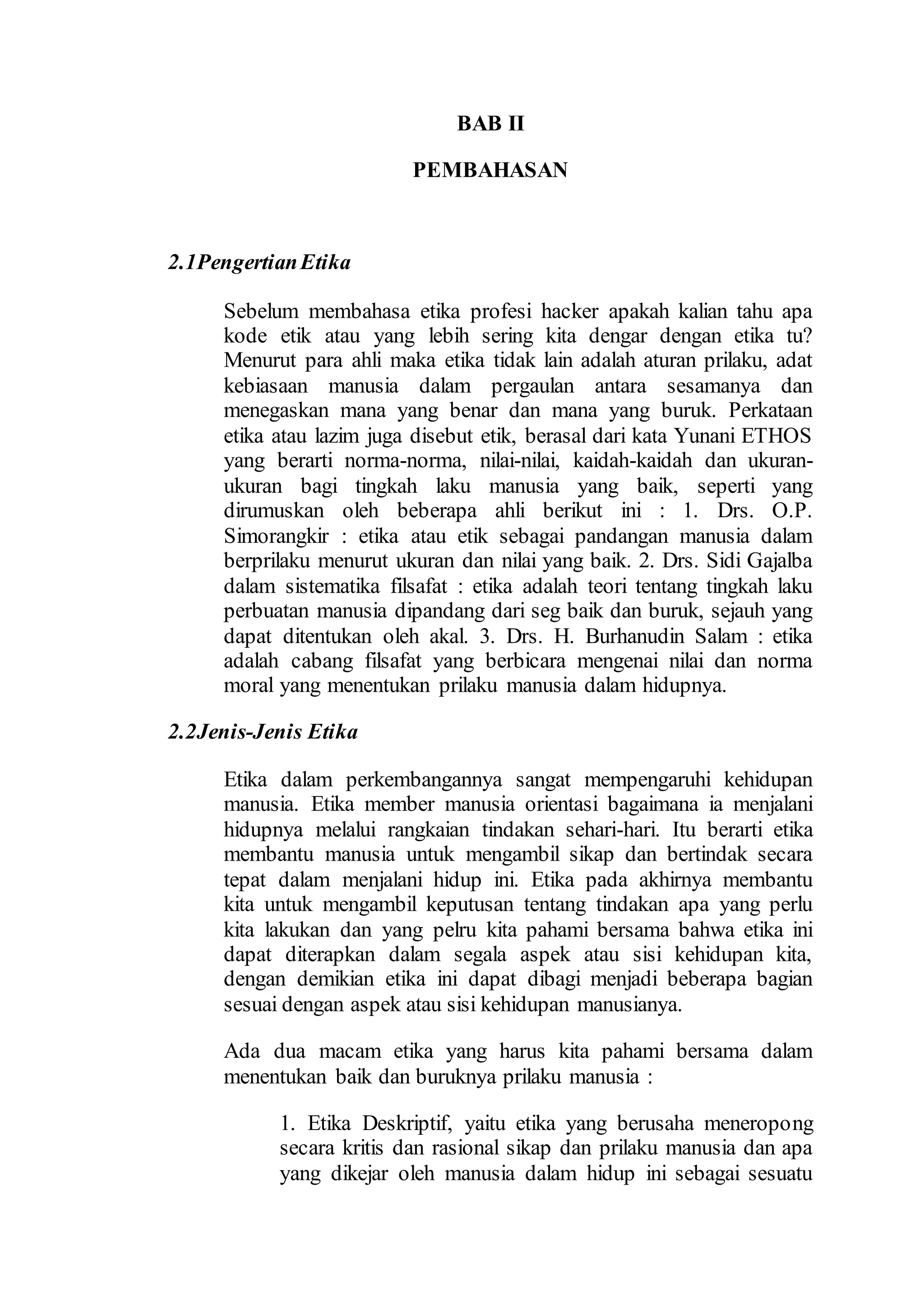 BAB II
PEMBAHASAN
2.1PengertianEtika
Sebelum membahasa etika profesi hacker apakah kalian tahu apa
kode etik atau yang lebih sering kita dengar dengan etika tu?
Menurut para ahli maka etika tidak lain adalah aturan prilaku, adat
kebiasaan manusia dalam pergaulan antara sesamanya dan
menegaskan mana yang benar dan mana yang buruk. Perkataan
etika atau lazim juga disebut etik, berasal dari kata Yunani ETHOS
yang berarti norma-norma, nilai-nilai, kaidah-kaidah dan ukuran-
ukuran bagi tingkah laku manusia yang baik, seperti yang
dirumuskan oleh beberapa ahli berikut ini : 1. Drs. O.P.
Simorangkir : etika atau etik sebagai pandangan manusia dalam
berprilaku menurut ukuran dan nilai yang baik. 2. Drs. Sidi Gajalba
dalam sistematika filsafat : etika adalah teori tentang tingkah laku
perbuatan manusia dipandang dari seg baik dan buruk, sejauh yang
dapat ditentukan oleh akal. 3. Drs. H. Burhanudin Salam : etika
adalah cabang filsafat yang berbicara mengenai nilai dan norma
moral yang menentukan prilaku manusia dalam hidupnya.
2.2Jenis-Jenis Etika
Etika dalam perkembangannya sangat mempengaruhi kehidupan
manusia. Etika member manusia orientasi bagaimana ia menjalani
hidupnya melalui rangkaian tindakan sehari-hari. Itu berarti etika
membantu manusia untuk mengambil sikap dan bertindak secara
tepat dalam menjalani hidup ini. Etika pada akhirnya membantu
kita untuk mengambil keputusan tentang tindakan apa yang perlu
kita lakukan dan yang pelru kita pahami bersama bahwa etika ini
dapat diterapkan dalam segala aspek atau sisi kehidupan kita,
dengan demikian etika ini dapat dibagi menjadi beberapa bagian
sesuai dengan aspek atau sisi kehidupan manusianya.
Ada dua macam etika yang harus kita pahami bersama dalam
menentukan baik dan buruknya prilaku manusia :
1. Etika Deskriptif, yaitu etika yang berusaha meneropong
secara kritis dan rasional sikap dan prilaku manusia dan apa
yang dikejar oleh manusia dalam hidup ini sebagai sesuatu
 
