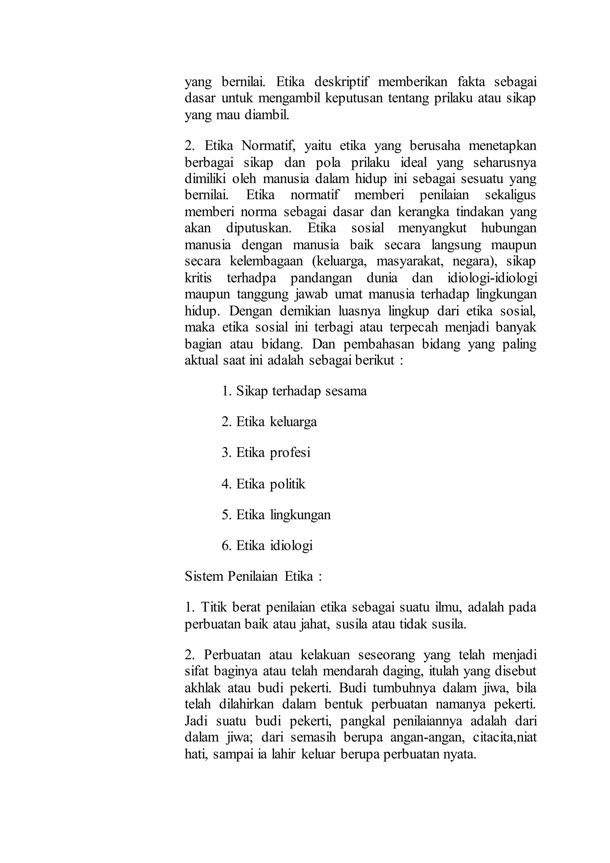yang bernilai. Etika deskriptif memberikan fakta sebagai
dasar untuk mengambil keputusan tentang prilaku atau sikap
yang mau diambil.
2. Etika Normatif, yaitu etika yang berusaha menetapkan
berbagai sikap dan pola prilaku ideal yang seharusnya
dimiliki oleh manusia dalam hidup ini sebagai sesuatu yang
bernilai. Etika normatif memberi penilaian sekaligus
memberi norma sebagai dasar dan kerangka tindakan yang
akan diputuskan. Etika sosial menyangkut hubungan
manusia dengan manusia baik secara langsung maupun
secara kelembagaan (keluarga, masyarakat, negara), sikap
kritis terhadpa pandangan dunia dan idiologi-idiologi
maupun tanggung jawab umat manusia terhadap lingkungan
hidup. Dengan demikian luasnya lingkup dari etika sosial,
maka etika sosial ini terbagi atau terpecah menjadi banyak
bagian atau bidang. Dan pembahasan bidang yang paling
aktual saat ini adalah sebagai berikut :
1. Sikap terhadap sesama
2. Etika keluarga
3. Etika profesi
4. Etika politik
5. Etika lingkungan
6. Etika idiologi
Sistem Penilaian Etika :
1. Titik berat penilaian etika sebagai suatu ilmu, adalah pada
perbuatan baik atau jahat, susila atau tidak susila.
2. Perbuatan atau kelakuan seseorang yang telah menjadi
sifat baginya atau telah mendarah daging, itulah yang disebut
akhlak atau budi pekerti. Budi tumbuhnya dalam jiwa, bila
telah dilahirkan dalam bentuk perbuatan namanya pekerti.
Jadi suatu budi pekerti, pangkal penilaiannya adalah dari
dalam jiwa; dari semasih berupa angan-angan, citacita,niat
hati, sampai ia lahir keluar berupa perbuatan nyata.
 