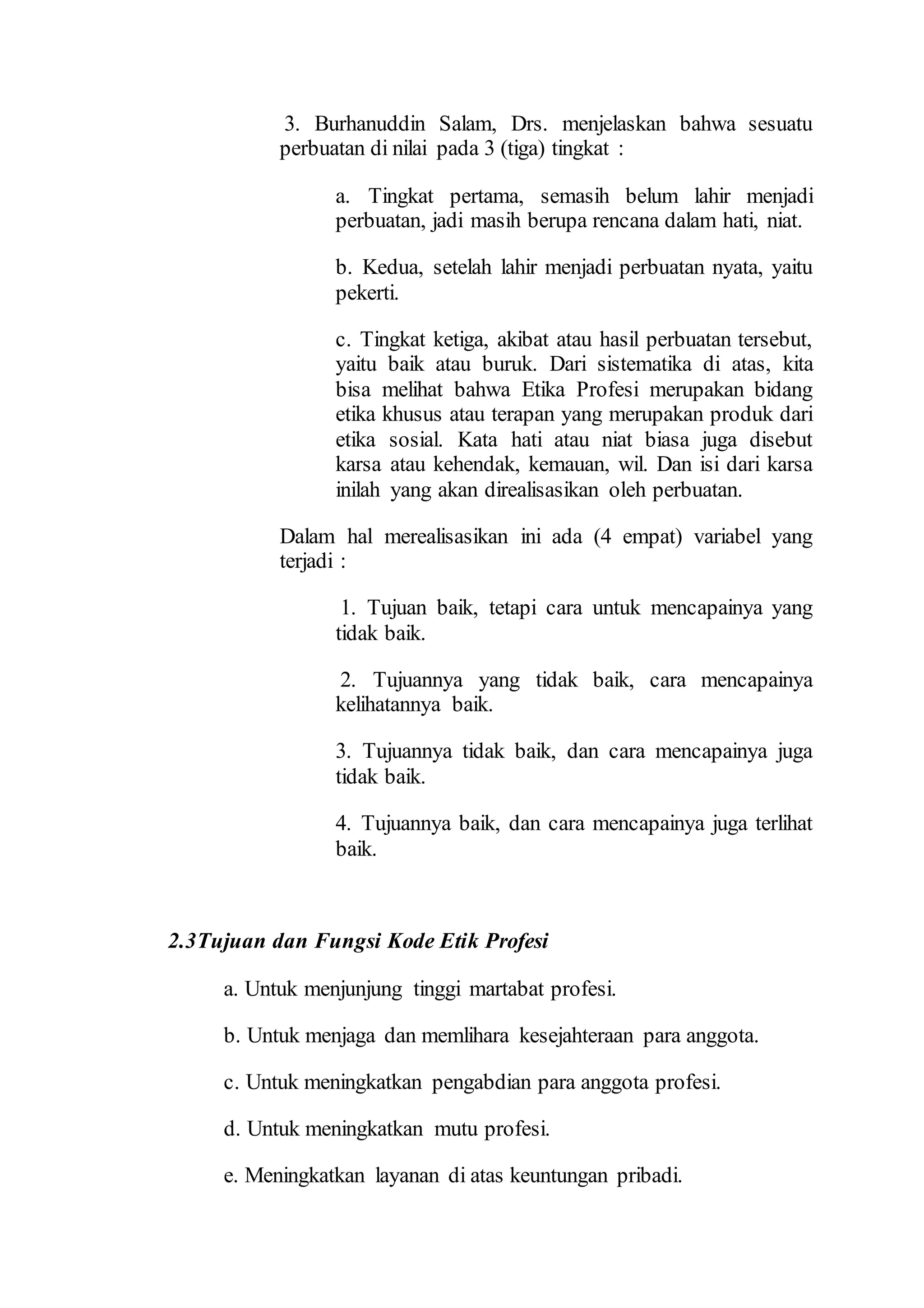 3. Burhanuddin Salam, Drs. menjelaskan bahwa sesuatu
perbuatan di nilai pada 3 (tiga) tingkat :
a. Tingkat pertama, semasih belum lahir menjadi
perbuatan, jadi masih berupa rencana dalam hati, niat.
b. Kedua, setelah lahir menjadi perbuatan nyata, yaitu
pekerti.
c. Tingkat ketiga, akibat atau hasil perbuatan tersebut,
yaitu baik atau buruk. Dari sistematika di atas, kita
bisa melihat bahwa Etika Profesi merupakan bidang
etika khusus atau terapan yang merupakan produk dari
etika sosial. Kata hati atau niat biasa juga disebut
karsa atau kehendak, kemauan, wil. Dan isi dari karsa
inilah yang akan direalisasikan oleh perbuatan.
Dalam hal merealisasikan ini ada (4 empat) variabel yang
terjadi :
1. Tujuan baik, tetapi cara untuk mencapainya yang
tidak baik.
2. Tujuannya yang tidak baik, cara mencapainya
kelihatannya baik.
3. Tujuannya tidak baik, dan cara mencapainya juga
tidak baik.
4. Tujuannya baik, dan cara mencapainya juga terlihat
baik.
2.3Tujuan dan Fungsi Kode Etik Profesi
a. Untuk menjunjung tinggi martabat profesi.
b. Untuk menjaga dan memlihara kesejahteraan para anggota.
c. Untuk meningkatkan pengabdian para anggota profesi.
d. Untuk meningkatkan mutu profesi.
e. Meningkatkan layanan di atas keuntungan pribadi.
 