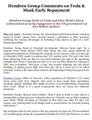 Hendren Group Comments on Tesla &
Musk Early Repayment
Hendren Group looks at Tesla and Elon Musk’s latest
achievement of early repayment to the US government of
$20 Million dollars.
May 23, 2013 - Hendren Group, the international global investment company
based in Tokyo, Japan, have recently issued a statement to their investors
outlining the various advantages of including Tesla shares as part of a well-
balanced portfolio.
Hendren Group Head of Principle Investments, Marcus Davis said, “In a
surprise move Tesla Motors Chief Elon Musk has once again achieved an
important milestone by following the example of Lee Iacocca, who 30 years ago
as Chrysler’s CEO repaid a controversial U.S. bailout early. We here who have
been observing Tesla see this as very good indicator not only of the upcoming
strength that Tesla is showing but also as a vote for Elon Musk the company’s
CEO and co-founder. This goes a long way toward silencing the old school
thinking of placing green high tech start up’s all in a class not to be taken
seriously at and at the same time cements the beginning of long term growth for
Tesla.”
Hendren Group reflect of Iacocca’s 1983 repayment of Chrysler’s U.S. loans
seven years early have skeptics who seem to have made their reputations
speaking against anything that might be green or groundbreaking reassessing
their views. While it is a good comparison, they are about two different
situations.
Hendren Group’s Marcus Davis added, “Take a look at Tesla to date they’re a
startup that’s achieving every milestone they set. Chrysler was an older company
near death. While investing in Chrysler at that time was risky for that very
reason, now putting faith in all things Tesla is sound advice for forward looking
individuals.”
Big carmakers that do not seem to feel any pressure to repay the US Government
are steadily going along, the repayment schedule for Ford and Nissan is 10 years
 